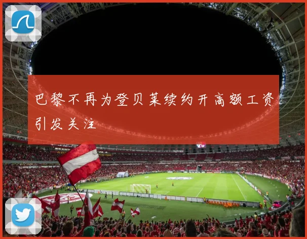 巴黎不再为登贝莱续约开高额工资引发关注