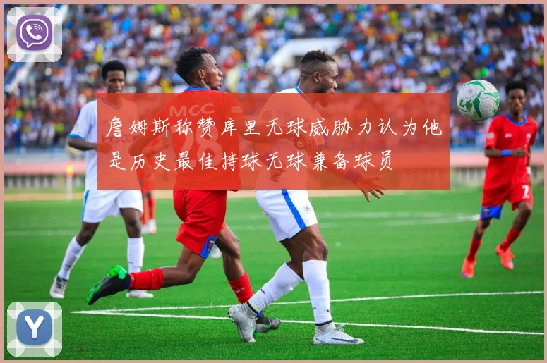 詹姆斯称赞库里无球威胁力认为他是历史最佳持球无球兼备球员
