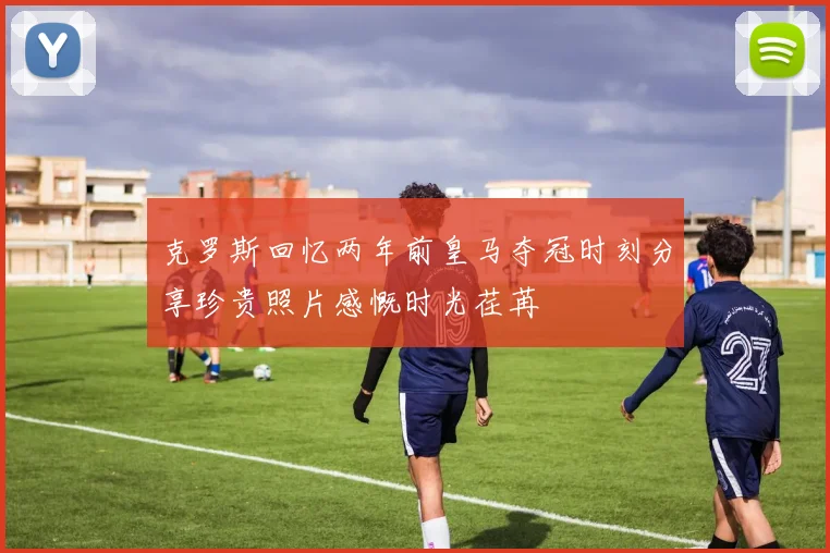 克罗斯回忆两年前皇马夺冠时刻分享珍贵照片感慨时光荏苒