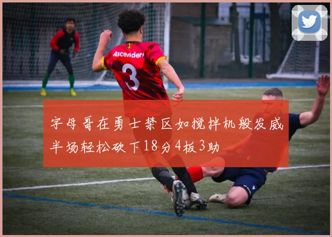 字母哥在勇士禁区如搅拌机般发威半场轻松砍下18分4板3助