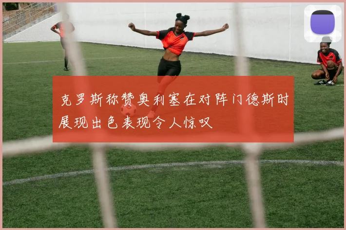 克罗斯称赞奥利塞在对阵门德斯时展现出色表现令人惊叹