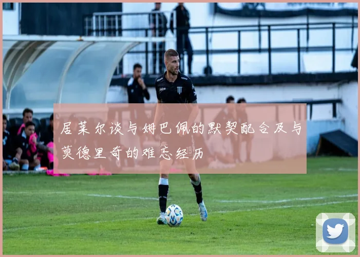 居莱尔谈与姆巴佩的默契配合及与莫德里奇的难忘经历