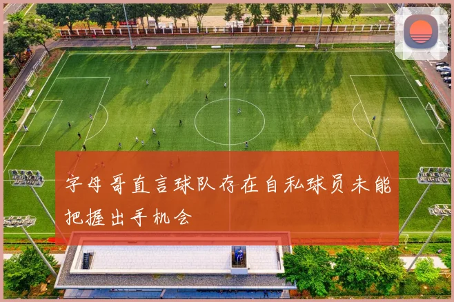 字母哥直言球队存在自私球员未能把握出手机会