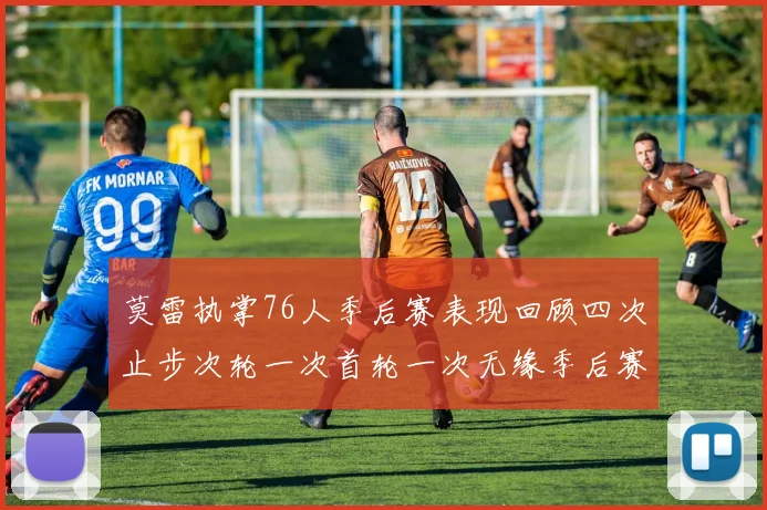 莫雷执掌76人季后赛表现回顾四次止步次轮一次首轮一次无缘季后赛