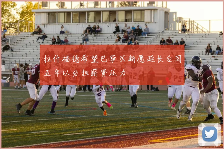 拉什福德希望巴萨买断愿延长合同五年以分担薪资压力