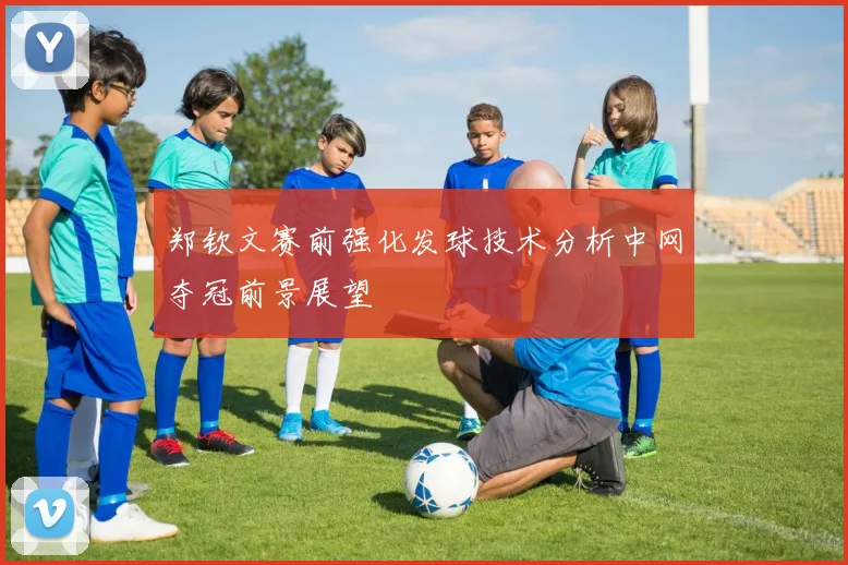 郑钦文赛前强化发球技术分析中网夺冠前景展望