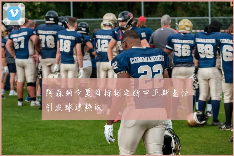 阿森纳今夏目标锁定新中卫斯基拉引发球迷热议